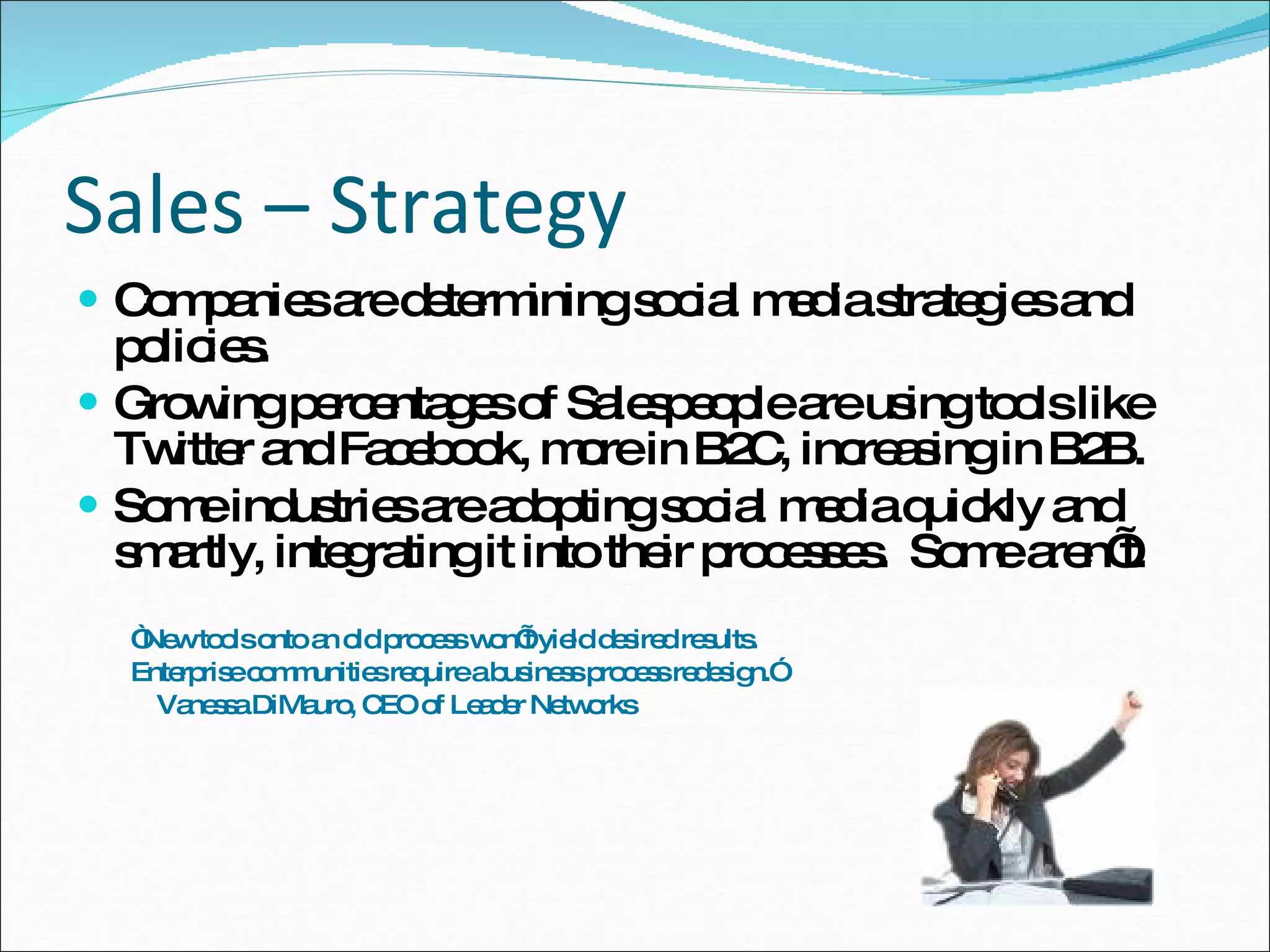 Sales – Strategy Companies are determining social media strategies and policies.  Growing percentages of Salespeople are using tools like Twitter and Facebook, more in B2C, increasing in B2B. Some industries are adopting social media quickly and smartly, integrating it into their processes.  Some aren’t. “ New tools onto an old process won’t yield desired results. Enterprise communities require a business process redesign.” Vanessa DiMauro, CEO of Leader Networks 