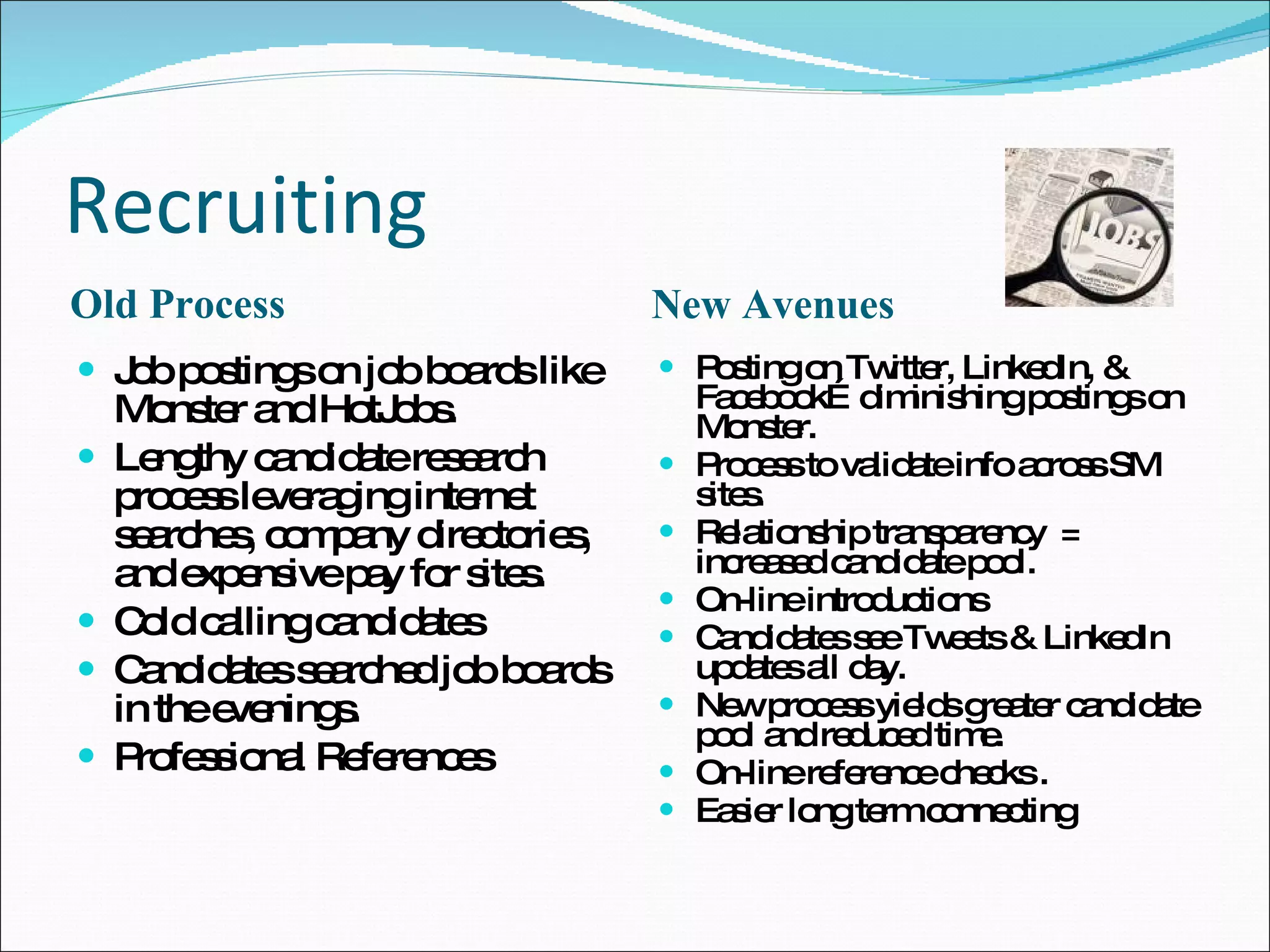 Recruiting Old Process New Avenues Job postings on job boards like Monster and HotJobs. Lengthy candidate research process leveraging internet searches, company directories, and expensive pay for sites. Cold calling candidates Candidates searched job boards in the evenings. Professional References Posting on Twitter, LinkedIn, & Facebook…diminishing postings on Monster. Process to validate info across SM sites. Relationship transparency  = increased candidate pool.  On-line introductions Candidates see Tweets & LinkedIn updates all day. New process yields greater candidate pool and reduced time. On-line reference checks . Easier long term connecting 