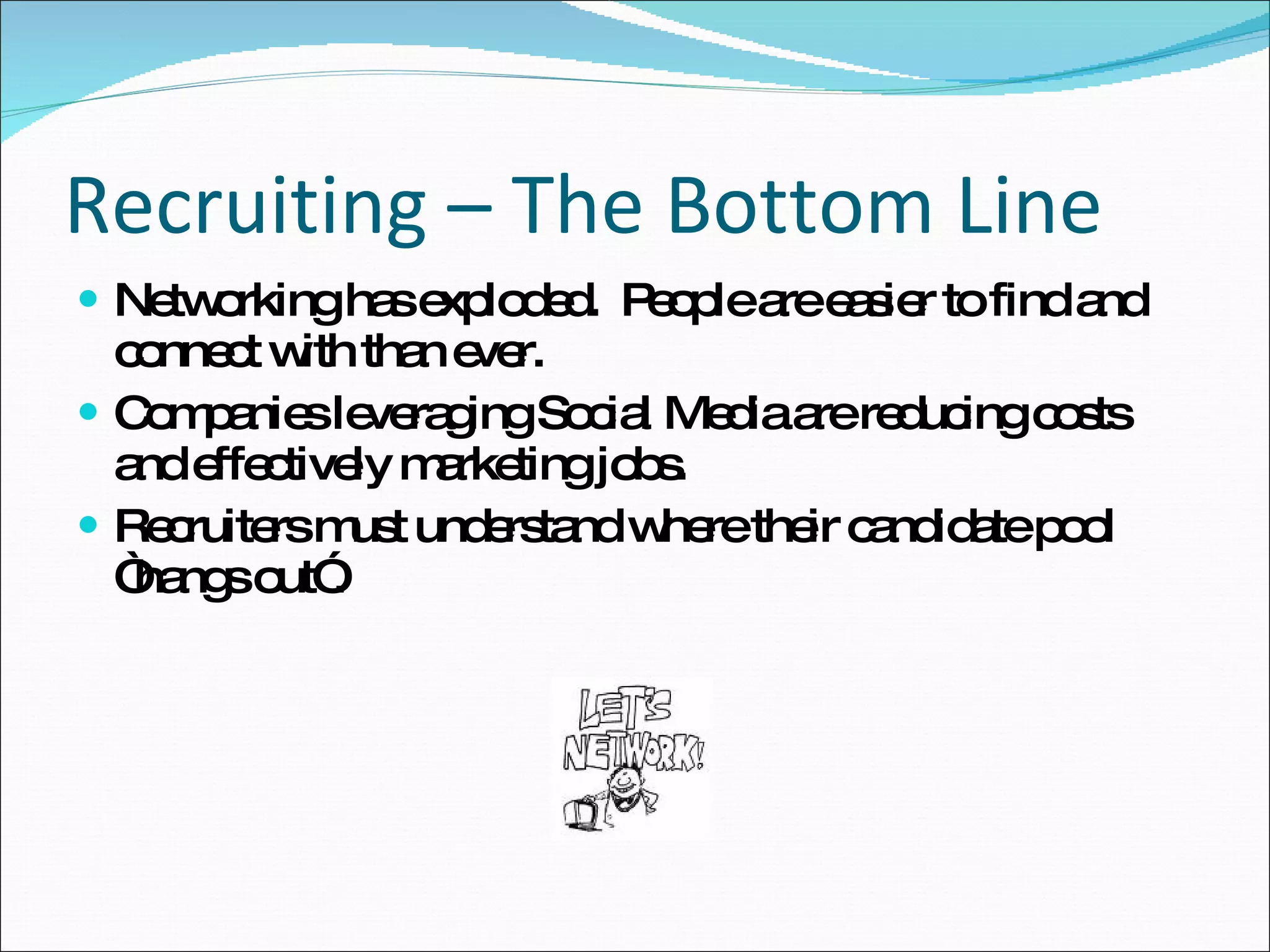 Recruiting – The Bottom Line Networking has exploded.  People are easier to find and connect with than ever. Companies leveraging Social Media are reducing costs and effectively marketing jobs. Recruiters must understand where their candidate pool “hangs out”. 