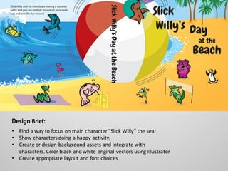 Design Brief:
• Find	
  a	
  way	
  to	
  focus	
  on	
  main	
  character	
  “Slick	
  Willy”	
  the	
  seal
• Show	
  characters	
  doing	
  a	
  happy	
  activity.
• Create	
  or	
  design	
  background	
  assets	
  and	
  integrate	
  with	
  
characters.	
  Color	
  black	
  and	
  white	
  original	
  vectors	
  using	
  Illustrator
• Create	
  appropriate	
  layout	
  and	
  font	
  choices
 