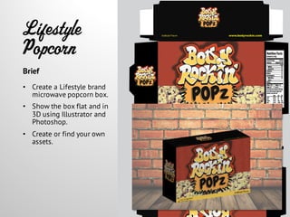 Lifestyle
Popcorn
• Create a Lifestyle brand
microwave popcorn box.
• Show the box flat and in
3D using Illustrator and
Photoshop.
• Create or find your own
assets.
Brief
 