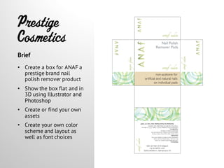 Prestige
Cosmetics
• Create a box for ANAF a
prestige brand nail
polish remover product
• Show the box flat and in
3D using Illustrator and
Photoshop
• Create or find your own
assets
• Create your own color
scheme and layout as
well as font choices
Brief
 