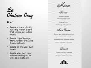 Le
Chateau Cinq
• Create a brand identity
for a hip French Bistro
that specializes in Jazz
music
• Create Logo,Signage,
Menu, Order Forms,and
Business Cards
• Create or find your own
assets
• Create your own color
scheme and layout as
well as font choices
Brief
 