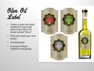 Olive Oil
Label
• Create a Logo and Label
system for a gourmet
extra Virgin Olive Oil
brand named “Olivio”
• Find and create your own
assets
• Use Illustrator
• A sense of World
Tradition and Quality
 