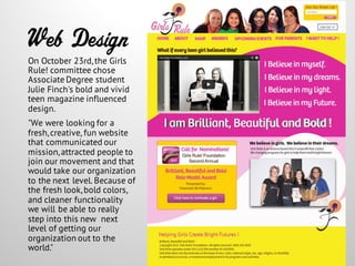 Web Design
On October 23rd,the Girls
Rule! committee chose
Associate Degree student
Julie Finch's bold and vivid
teen magazine influenced
design.
"We were looking for a
fresh,creative, fun website
that communicated our
mission,attracted people to
join our movement and that
would take our organization
to the next level. Because of
the fresh look,bold colors,
and cleaner functionality
we will be able to really
step into this new next
level of getting our
organization out to the
world."
 