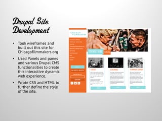 Drupal Site
Development
• Took wireframes and
built out this site for
Chicagofilmmakers.org
• Used Panels and panes
and various Drupal CMS
functionalities to create
this interactive dynamic
web experience.
• Wrote CSS and HTML to
further define the style
of the site.
 