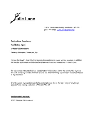 Julie Lane <br />32401 Temecula Parkway Temecula, CA 92592 (951) 970-7739   JulieLane@verizon.net<br />Professional Experience<br />Real Estate Agent<br />October 2004-Present<br />Century 21 Award, Temecula, CA<br />I chose Century 21 Award for their excellent reputation and award winning services. In addition, the training and resources that are offered were an important investment to my success.<br />My experience in Real Estate has broadened my relationships within the community. My Goal for each and every Client is for them to have “An Award Winning Experiencequot;
 -The WOW Factor in my Business! <br />Over the years my negotiating skills have strengthened due to the fact I believe quot;
anything is possiblequot;
 and making a situation a quot;
Win-Winquot;
 for all!<br />Achievements/Awards:<br />2007-“Pinnacle Performance”<br />Relevant Experience<br />I have been working in customer service since I was 14 years old. I began as a restaurant cashier and server which led to other restaurants and serving. In addition to the other jobs I had such as a position at a large gift store and a bank institution in which was centered in a well known retirement community. My personality and skills with getting to know people and building a rapport ultimately led me to an award winning hotel. After relocating to a different area, I desired to work directly with people and their needs in real estate. I’ve developed a passion for anticipating peoples’ needs and offering the best service possible.<br />Head Food Server-Event Planner<br />1994-1996<br />Brio Restaurant, Monarch Beach, CA<br />In the days prior to opening this restaurant, I demonstrated my abilities and knowledge in the food and beverage industry. That led me to the head server position of the restaurant. I developed very strong relationships with the owners, staff, and the many frequent guests. I truly enjoyed serving excellent food in a wonderful environment and providing the best service imaginable.<br />Fine Dining Server/Banquets-Special Events <br />Guest Relations /PBX Operator<br />1989-1993<br />The Ritz Carlton, Laguna Niguel, CA<br />My experience with The Ritz Carlton is an everlasting yet memorable journey in my life. I began in the summer serving food and beverages poolside to some amazing guests in which memories with always remain. I was fortunate to explore all the many facets a five-star, five-diamond hotel has to offer. <br /> <br />My Interests in working at a five-star Hotel (The Ritz Carlton) led me to many venues and opportunities such as fine dining server, banquets, communications and reservations. The broad spectrum of experiences and training that I received has been highly valuable in my relationships and success!<br />Education<br />Saddleback College<br />Mission Viejo, CA<br />Business-2 year<br />My studies at the community college focused on business. I believed the classes offered a wonderful instruction in human relations in business. <br />Irvine Valley College <br />Irvine, CA<br />Aerobics Instructor- Health and Fitness<br />In working at the Ritz Carlton I became a “jack of all trades”. Wherever I was needed I would go. It was common for me to work up to 60 hours a week. I was requested to teach aerobics for the hotel guests and local club members. After settling in as the “aerobics instructor”, the Hotel gave me the opportunity to receive education and certification to become a professional instructor.<br />Currently, I am involved and active in my community such as Board of Realtors, Chamber of Commerce, PTA, Church, social groups, and many activities that my children are involved in.<br />The training and hands on experience that I received in my opinion, could not be taught in a classroom or any place else. It is forever embedded in who I am today and have carried it closely in all my current endeavors and relationships.<br />Thank you,<br />Julie Lane                                                                                                                                                       <br />