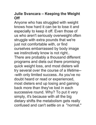 Julie Svancara – Keeping the Weight
Off
Anyone who has struggled with weight
knows how hard it can be to lose it and
especially to keep it off. Even those of
us who aren't seriously overweight often
struggle with extra pounds that we're
just not comfortable with, or find
ourselves embarrassed by body image
we instinctively know is not right..
There are probably a thousand different
programs and diets out there promising
quick weight loss, and most dieters will
try several over the course of a lifetime--
-with only limited success. As you've no
doubt heard or read or experienced,
most dieters end up losing and gaining
back more than they've lost in each
successive round. Why? To put it very
simply, it's because with all the big
dietary shifts the metabolism gets really
confused and can't settle on a "normal."
 