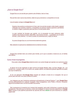 ¿Qué es Google Docs?

    Google Docs es una sencilla pero potente suite ofimática, todo en línea.


    Nos permite crear nuevos documentos, editar los que ya teníamos o compartirlos en la red.


    Las principales ventajas de Google Docs son:


        Nuestros documentos se almacenan en línea: esto nos permite acceder a ellos desde cualquier
        ordenador con conexión a internet, y compartirlos con quienes nosotros queramos, permitiendo
        su edición o llegar a publicarlos para que todo el mundo pueda verlos.


        La gran cantidad de formatos que soporta: con el procesador de texto podremos editar
        nuestros documentos de Word, Openoffice, documentos de texto... y guardarlos con el mismo
        formato u otros distintos. Y lo mismo sucede con presentaciones y hojas de cálculo.


        Su precio:Google Docs es una herramienta totalmente gratuita.


    Más adelante te explicaremos detalladamente los distintos formatos.




    Google Docs también tiene una versión para móviles, por lo que si accedes a través de uno, el interfaz
  será distinto.


Como Iniciar el programa.
       Para poder utilizar Google Docs debemos tener una cuenta Google (por ejemplo una cuenta de correo
                                                                                                 GMail).


     Si alguna vez te has registrado en algún servicio de Google (Reader, Sites, youTube, Blogger, etc...) ya
  tendrás una, y puedes usarla. Si no tienes una, puedes obtener una totalmente gratuita siguiendo los pasos
  que aquí te explicamos.


     Al ser una aplicación Web,Google Docs necesita ser utilizado a través de un navegador. Así que el
  primer paso será abrir una nueva ventana el nuestro.


     Las imágenes que aquí mostramos pertenecen principalmente al Internet Explorer 7, pero Google Docs
  funciona perfectamente con cualquier navegador. Otros navegadores, como Firefox o Chrome, incorporan
  alguna funcionalidad extra a la hora de editar documentos.


    Sólo mostraremos el contenido de la ventana del navegador, para evitar confusiones a usuarios de otros
  navegadores. Recuerda que los botones y menús del navegador no tienen funciones específicas en Google
  Docs, aunque sí que podemos aprovechar las opciones del menú edición tal como haríamos en cualquier
  página web.
 