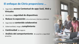 1. Seguridad y acceso Contextual de apps SaaS, Web y
Virtuales
2. Movilidad y seguridad de dispositivos
3. Reduce la exposición a las amenazas internas y externas
4. Seguridad del contenido colaborativo
5. Gobernavilidad, riesgo y cumplimiento
6. Continuidad de negocio
7. Análisis del comportamiento de usuarios y seguridad
proactiva
El enfoque de Citrix proporciona …
 