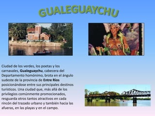 Ciudad de los verdes, los poetas y los
carnavales, Gualeguaychu, cabecera del
Departamento homónimo, brota en el ángulo
sudeste de la provincia de Entre Ríos
posicionándose entre sus principales destinos
turísticos. Una ciudad que, más allá de los
privilegios comúnmente promocionados,
resguarda otros tantos atractivos en cada
rincón del trazado urbano y también hacia las
afueras, en las playas y en el campo.
 