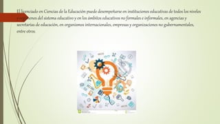 El licenciado en Ciencias de la Educación puede desempeñarse en instituciones educativas de todos los niveles
y regímenes del sistema educativo y en los ámbitos educativos no formales e informales, en agencias y
secretarías de educación, en organismos internacionales, empresas y organizaciones no gubernamentales,
entre otros.
 