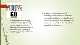  Propicia, entre otras metodologías, el
aprendizaje-servicio, favorece las experiencias
vivenciales y las iniciativas interdisciplinarias e
interinstitucionales en el marco del respeto a los
derechos humanos, la diversidad cultural y el
cuidado del medio ambiente.
El plan de estudios responde al enfoque
paradigmático de responsabilidad social
universitaria y, en este sentido, se constituye en
un modelo de formación académica que,
comprometido con el desarrollo sostenible de
la sociedad a través de la enseñanza, la
investigación y la proyección social, promueve
el valor social del conocimiento.
 