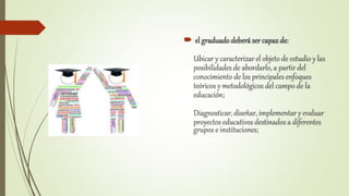  el graduadodeberá ser capazde:
Ubicar y caracterizar el objeto de estudio y las
posibilidades de abordarlo, a partir del
conocimiento de los principales enfoques
teóricos y metodológicos del campo de la
educación;
Diagnosticar, diseñar, implementar y evaluar
proyectos educativos destinados a diferentes
grupos e instituciones;
 