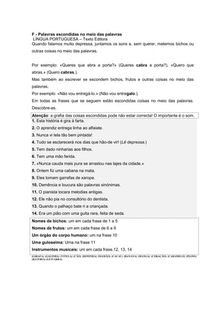 F - Palavras escondidas no meio das palavras
LÍNGUA PORTUGUESA – Texto Editora
Quando falamos muito depressa, juntamos os sons e, sem querer, metemos bichos ou
outras coisas no meio das palavras.
Por exemplo: «Queres que abra a porta?» (Queres cabra a porta?), «Quero que
abras.» (Quero cabras.).
Mas também ao escrever se escondem bichos, frutos e outras coisas no meio das
palavras.
Por exemplo: «Não vou entregá-lo.» (Não vou entregalo.).
Em todas as frases que se seguem estão escondidas coisas no meio das palavras.
Descobre-as.
Atenção: a grafia das coisas escondidas pode não estar correcta! O importante é o som.
1. Esta história é gira à farta.
2. O aprendiz entrega linha ao alfaiate.
3. Nunca vi tela tão bem pintada!
4. Tudo se esclarecerá nos dias que hão-de vir! (Lê depressa.)
5. Tem dado ninharias aos filhos.
6. Tem uma mão ferida.
7. «Nunca cauda mais pura se arrastou nas lajes da cidade.»
8. Ontem fiz uma cabana na mata.
9. Eles tomam garrafas de xarope.
10. Demência e loucura são palavras sinónimas.
11. O pianista tocara melodias antigas.
12. Ele não pia no consultório do dentista.
13. Quando o palhaço bate ri a criançada.
14. Era um pião com uma guita rara, feita de seda.
Nomes de bichos: um em cada frase de 1 a 5
Nomes de frutos: um em cada frase de 6 a 9
Um órgão do corpo humano: um na frase 10
Uma guloseima: Uma na frase 11
Instrumentos musicais: um em cada frase.12, 13, 14
(GIRAFA) (GALINHA) (VITELA) (CÃO) (DONINHA) (MAMÃO) (CACAU) (BANANA) (MANGA) (CORAÇÃO) (CARAMELO) (PIANO)
(BATERIA) (GUITARRA)
 