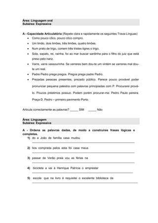 Área: Linguagem oral
Subárea: Expressiva
A - Capacidade Articulatória (Repete clara e rapidamente os seguintes Trava-Línguas)
 Como pouco côco, pouco côco compro.
 Um limão, dois limões, três limões, quatro limões.
 Num prato de trigo, comem três tristes tigres o trigo.
 Sola, sapato, rei, rainha, foi ao mar buscar sardinha para o filho do juiz que está
preso pelo nariz.
 Varre, varre vassourinha. Se varreres bem dou-te um vintém se varreres mal dou-
te um real.
 Padre Pedro prega pregos. Pregos prega padre Pedro.
 Prezadas pessoas presentes, prezado público. Parece pouco provável poder
pronunciar pequena palestra com palavras principiadas com P. Procurarei prová-
lo. Poucos préstimos possuo. Podem porém procurar-me: Pedro Paulo pereira.
Praça D. Pedro – primeiro pavimento Porto.
Articula correctamente as palavras? _____ SIM _____ Não
Área: Linguagem
Subárea: Expressiva
A - Ordena as palavras dadas, de modo a construíres frases lógicas e
completas.
1) do a João de família casa mudou
_______________________________________________________________
2) tios comprada pelos esta foi casa meus
_______________________________________________________________
3) passar de Verão praia vou as férias na
_______________________________________________________________
4) bicicleta a vai à Henrique Patrícia o emprestar
______________________________________________________________
5) escola que na livro é requisitei o excelente biblioteca da
_________________________________________________________________
 