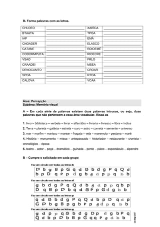 B- Forma palavras com as letras.
CHLOEO _______________________ XARÍCA _______________________
BTAATA _______________________ TPOA _______________________
IAP _______________________ EMÃ _______________________
CNOADER _______________________ ELASCO _______________________
CATANE _______________________ RDIOEMÉ _______________________
CODORMPUTA _______________________ RIOECRE _______________________
VSAO _______________________ FRLO _______________________
CRAADEI _______________________ MSEA _______________________
DENOCUMTO _______________________ CROAR _______________________
SPOA _______________________ RTOA _______________________
CALOVA _______________________ VCAA _______________________
Área: Percepção
Subárea: Memória visual
A – Em cada série de palavras existem duas palavras intrusas, ou seja, duas
palavras que não pertencem a essa área vocabular. Risca-as
1. livro – biblioteca – verbete – livrar – alfarrábio – livraria – livresco – libra – índice
2. Terra – planeta – galáxia – estrela – ouro – astro – cometa – semente – universo
3. mar – marfim – marisco – marear – fragata – vela – maremoto – pestana – maré
4. História – monumento – missa – antepassado – historiador – restaurante – cronista –
cronológico – época
5. teatro – actor – peça – dramático – guinada – ponto – palco – espectáculo – alpendre
B – Cumpre o solicitado em cada grupo
 