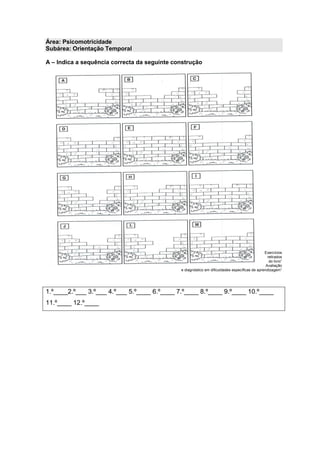 Área: Psicomotricidade
Subárea: Orientação Temporal
A – Indica a sequência correcta da seguinte construção
Exercícios
retirados
do livro”
Avaliação
e diagnóstico em dificuldades específicas de aprendizagem”
1.º____2.º___ 3.º___ 4.º___ 5.º____ 6.º____ 7.º____ 8.º____ 9.º____ 10.º____
11.º____ 12.º____
 