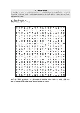 Sopas de letras
A resolução de sopas de letras desenvolvem, entre outras, as seguintes competências: a consciência
fonológica, a memória visual, a identificação de palavras, a relação palavra imagem, a ortografia e a
atenção/concentração.
A – Sopa de ça, ço, çu
http://fichas.webnode.com.pt
açúcar; maçã; açucareiro; lenço; rebuçado; balança; cabaça; carroça; taça; poço; laço;
ouriço; maço; loiça; caça; laça; cabeça; açucena; açude;
 