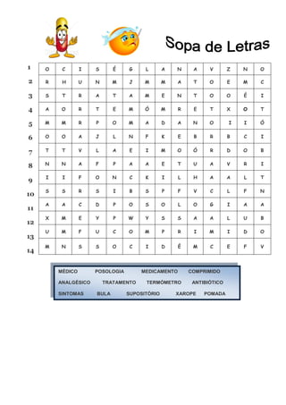 MÉDICO POSOLOGIA MEDICAMENTO COMPRIMIDO
ANALGÉSICO TRATAMENTO TERMÓMETRO ANTIBIÓTICO
SINTOMAS BULA SUPOSITÓRIO XAROPE POMADA
1
2
3
4
5
6
7
8
9
10
11
12
13
14
O C I S É G L A N A V Z N O
R H U N M J M M A T O E M C
S T R A T A M E N T O O É I
A O R T E M Ó M R E T X O T
M M R P O M A D A N O I I Ó
O O A J L N F K E B R B C I
T T V L A E I M O Ó R D O B
N N A F P A A E T U A V R I
I I F O N C K I L H A A L T
S S R S I B S P F V C L F N
A A C D P O S O L O G I A A
X M E Y P W Y S S A A L U B
U M F U C O M P R I M I D O
M N S S O C I D É M C E F V
 