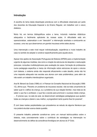 11
Introdução
A escolha do tema desta dissertação prende-se com a dificuldade observada por parte
dos docentes de Educação Especial e do Ensino Regular, em trabalhar com o aluno
disléxico.
Muito há, em termos bibliográficos sobre o tema, incluindo materiais didácticos
adequados e facilmente aplicáveis às nossas aulas. A dificuldade está em
operacionalizar, sistematizar e em “descobrir” a intervenção acertada e conducente ao
sucesso, uma vez que observamos um grande insucesso entre estes alunos.
Uma intervenção a este nível requer individualização, experiência e muito trabalho de
casa no sentido de adoptar e construir especificamente para aquele aluno.
Apesar dos apelos da Associação Portuguesa de Dislexia (APDIS) para a implementação
urgente de algumas medidas, tais como a criação de estruturas de despiste e reeducação
precoces; consultas multidisciplinares para avaliação de casos; formação de professores
numa pedagogia especifica e meios de informação sobre estruturas de apoio a alunos
com dislexia, o sistema ainda não responde eficazmente a este desafio, ainda não há
uma resposta adequada nas escolas aos alunos com esta problemática, para além de
não existir um trabalho interdisciplinar organizado.
Ana M. Bénard da Costa (1996) cit. in Parecer do Conselho Nacional de Educação (1999:
12), afirma que, “Perante um problema de insucesso escolar, não se trata unicamente de
saber qual é o défice da criança, ou o problema da sua relação familiar, mas trata-se de
saber o que faz o professor, o que faz a escola para promover o sucesso desta criança.
… É preciso que, na sala de aula, se desenvolvam estratégias pedagógicas que ajudem
todas as crianças a darem o seu melhor, a progredirem tanto quanto lhes for possível”.
É com base nestas perplexidades que procedemos ao estudo de alguma literatura que
nos poderá elucidar acerca desta questão.
O presente trabalho pretende constituir-se como um manual teórico-prático sobre a
dislexia, mais concretamente sobre o contributo de estratégias na intervenção no
desenvolvimento do défice da consciência fonológica em alunos do 3º Ciclo.
 