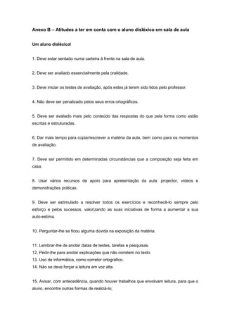 Anexo B – Atitudes a ter em conta com o aluno disléxico em sala de aula
Um aluno disléxico:
:
:
1. Deve estar sentado numa carteira à frente na sala de aula.
2. Deve ser avaliado essencialmente pela oralidade.
3. Deve iniciar os testes de avaliação, após estes já terem sido lidos pelo professor.
4. Não deve ser penalizado pelos seus erros ortográficos.
5. Deve ser avaliado mais pelo conteúdo das respostas do que pela forma como estão
escritas e estruturadas.
6. Dar mais tempo para copiar/escrever a matéria da aula, bem como para os momentos
de avaliação.
7. Deve ser permitido em determinadas circunstâncias que a composição seja feita em
casa.
8. Usar vários recursos de apoio para apresentação da aula: projector, vídeos e
demonstrações práticas.
9. Deve ser estimulado a resolver todos os exercícios e reconhecê-lo sempre pelo
esforço e pelos sucessos, valorizando as suas iniciativas de forma a aumentar a sua
auto-estima.
10. Perguntar-lhe se ficou alguma dúvida na exposição da matéria.
11. Lembrar-lhe de anotar datas de testes, tarefas e pesquisas.
12. Pedir-lhe para anotar explicações que não constem no texto.
13. Uso de informática, como corretor ortográfico.
14. Não se deve forçar a leitura em voz alta.
15. Avisar, com antecedência, quando houver trabalhos que envolvam leitura, para que o
aluno, encontre outras formas de realizá-lo;
 