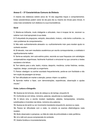 Anexo C – 37 Características Comuns da Dislexia
A maioria dos disléxicos exibirá cerca de 10 dos seguintes traços e comportamentos.
Estas características podem variar de dia para dia ou mesmo de minuto para minuto. A
coisa mais consistente num disléxico é a sua inconsistência.
Geral
1. Mostra-se brilhante, muito inteligente e articulado, mas é incapaz de ler, escrever ou
soletrar num nível apropriado à sua idade.
2. É etiquetado de preguiçoso, estúpido, descuidado, imaturo, «não tenta o suficiente», ou
«tem problemas de comportamento».
3. Não está «suficientemente atrasado» ou «suficientemente mal» para receber ajuda no
contexto escolar»
4. QI elevado, mas sem resultados académicos por escrito correspondentes, a oralidade é
significantemente melhor.
5. Sente-se estúpido, tem auto-estima pobre, esconde as suas fraquezas com estratégias
compensatórias engenhosas; facilmente frustrável e emocional no que concerne a testes
escolares e de leitura.
6. Tem talento para a arte, teatro, música, desporto, mecânica, contar histórias, vendas,
negócios, design, construção ou engenharia.
7. Parece «desligar» ou sonhar acordado frequentemente, perde-se com facilidade e não
tem noção da passagem do tempo.
8. Tem dificuldade em manter a atenção, parece «hiper» ou apático.
9. Aprende melhor a fazer, com demonstrações, experiências, observação e ajudas
visuais."
Visão, Leitura e Ortografia
10. Queixa-se de tonturas, dores de cabeça ou de barriga, enquanto lê.
11. Confunde-se com letras, números, palavras, sequências ou explicações.
12. A leitura e/ou a escrita revelam repetições, adições, transposições, omissões,
substituições e inversões nas letras, números e/ou palavras.
13. Queixa-se de sentir ou ver movimento inexistente enquanto lê, escreve ou copia.
14. Parece ter dificuldade com a visão, no entanto os exames oftalmológicos nada
revelam.
15. Muito observador e perspicaz, ou falta de visão de profundidade e visão periférica.
16. Lê e relê com pouca compreensão do conteúdo.
17. Soletra fonética e inconsistentemente.
 