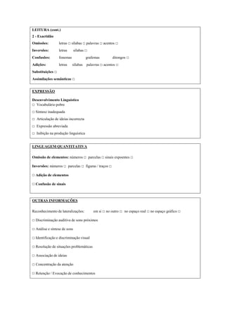 LEITURA (cont.)
2 - Exactidão
Omissões: letras □ sílabas □ palavras □ acentos □
Inversões: letras sílabas □
Confusões: fonemas grafemas ditongos □
Adições: letras sílabas palavras □ acentos □
Substituições □
Assimilações semânticas □
EXPRESSÃO
Desenvolvimento Linguístico
□ Vocabulário pobre
□ Sintaxe inadequada
□ Articulação de ideias incorrecta
□ Expressão abreviada
□ Inibição na produção linguística
LINGUAGEM QUANTITATIVA
Omissão de elementos: números □ parcelas □ sinais expoentes □
Inversões: números □ parcelas □ figuras / traços □
□ Adição de elementos
□ Confusão de sinais
OUTRAS INFORMAÇÕES
Reconhecimento de lateralizações: em si □ no outro □ no espaço real □ no espaço gráfico □
□ Discriminação auditiva de sons próximos
□ Análise e síntese de sons
□ Identificação e discriminação visual
□ Resolução de situações problemáticas
□ Associação de ideias
□ Concentração da atenção
□ Retenção / Evocação de conhecimentos
 
