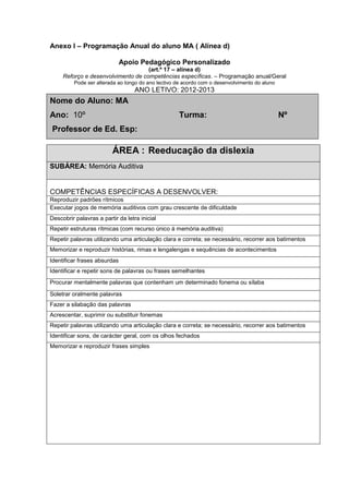 Anexo I – Programação Anual do aluno MA ( Alínea d)
Apoio Pedagógico Personalizado
(art.º 17 – alínea d)
Reforço e desenvolvimento de competências específicas. – Programação anual/Geral
Pode ser alterada ao longo do ano lectivo de acordo com o desenvolvimento do aluno
ANO LETIVO: 2012-2013
Nome do Aluno: MA
Ano: 10º Turma: Nº
Professor de Ed. Esp:
ÁREA : Reeducação da dislexia
SUBÁREA: Memória Auditiva
COMPETÊNCIAS ESPECÍFICAS A DESENVOLVER:
Reproduzir padrões rítmicos
Executar jogos de memória auditivos com grau crescente de dificuldade
Descobrir palavras a partir da letra inicial
Repetir estruturas rítmicas (com recurso único à memória auditiva)
Repetir palavras utilizando uma articulação clara e correta; se necessário, recorrer aos batimentos
Memorizar e reproduzir histórias, rimas e lengalengas e sequências de acontecimentos
Identificar frases absurdas
Identificar e repetir sons de palavras ou frases semelhantes
Procurar mentalmente palavras que contenham um determinado fonema ou sílaba
Soletrar oralmente palavras
Fazer a silabação das palavras
Acrescentar, suprimir ou substituir fonemas
Repetir palavras utilizando uma articulação clara e correta; se necessário, recorrer aos batimentos
Identificar sons, de carácter geral, com os olhos fechados
Memorizar e reproduzir frases simples
 