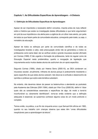 14
Capítulo 1: As Dificuldades Específicas de Aprendizagem – A Dislexia
1.1 Definição de Dificuldades Específicas de Aprendizagem
Apesar de ser importante e necessário definir conceitos, importa antes de mais reflectir
sobre a história que existe na investigação destas dificuldades e que tanto argumentam
em prol da sua importância e de alerta para a urgência de um olhar mais atento, por parte
de todos os que fazem parte da comunidade educativa, começando pela tutela, ou seja, o
ministério da educação.
Apesar de todos os esforços por parte da comunidade científica e de todas as
investigações levadas a cabo, esta preocupação ainda não se generalizou a todos os
professores como seria ideal, daí se verificar ainda o grande insucesso escolar afirmado
por Correia (1999). É tão urgente a formação de professores, tanto do regular como da
Educação Especial nesta problemática, quanto a revogação de legislação que
impunemente exclui muitos destes alunos de usufruírem de um apoio específico.
Segundo Correia (1999), citado por Helena Serra (2005:10), as DEA condenam ao
insucesso escolar, anualmente, milhares de alunos porque é praticamente inexistente o
apoio específico de que estes alunos carecem. Isto deve-se à confusão e desencontro de
opiniões e práticas que sobre esta temática subsistem.
No entanto, não devemos deixar de passar os testemunhos e atendendo ao postulado
pela Academia das Ciências (2001:1084), citado por Vítor Cruz (2009:39), definir é “dizer
quais são as características essenciais e específicas de algo, de modo a torná-lo
inconfundível ou claramente identificável”, torna-se então evidente que a definição
adequada é essencial, se quisermos conhecer alguma coisa de um modo profundo e
completo.
Temos então, na prática, e ao fim de cinquenta anos o que Samuel Kirk afirma em 1962,
quando no seu trabalho com crianças observa que estes têm “umas dificuldades
inexplicáveis para a aprendizagem da leitura”.
 