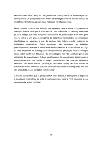 15
De acordo com Serra (2005), na criança com DEA o seu potencial de aprendizagem não
corresponde a um igual potencial em termos de realização sendo no entanto crianças de
inteligência normal mas , apesar disso, fracassam na vida académica.
Neste contexto, optamos pela definição que segundo a mesma autora, congrega grande
aceitação internacional que é a da National Joint Committee on Learning Disabilities
(NJCLD, 1988) e que versa o seguinte: “Dificuldades de aprendizagem é um termo geral
que se refere a um grupo heterogéneo de desordens manifestadas por dificuldades
significativas na aquisição e uso da audição, fala, leitura, escrita, raciocínio ou
habilidades matemáticas. Esses transtornos são intrínsecos ao indivíduo,
presumivelmente devem-se à disfunção do sistema nervoso, e podem ocorrer ao longo
da vida. Problemas na auto-regulação comportamental, percepção social e interação
social podem existir com dificuldades de aprendizagem, mas não constituem por si uma
dificuldade de aprendizagem. Embora as dificuldades de aprendizagem possam ocorrer
concomitantemente com outras condições incapacitantes (por exemplo, deficiência
sensorial, deficiência mental, perturbação emocional grave) ou com influências
extrínsecas (Como diferenças culturais, instrução insuficiente ou inadequada), eles não
são o resultado dessas condições ou influências”.
A mesma autora refere que as principais DEA são a dislexia, a disortografia, a disgrafia e
a discalculia, repercutindo-se tanto a nível académico, como a nível emocional e, por
consequência, a nível individual.
 