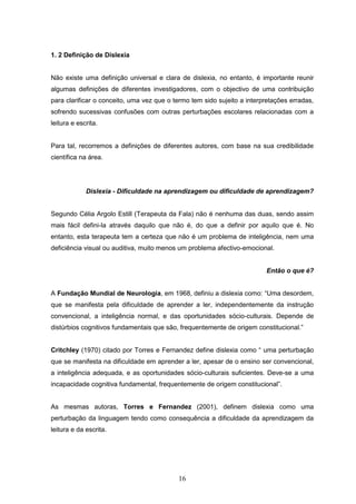 16
1. 2 Definição de Dislexia
Não existe uma definição universal e clara de dislexia, no entanto, é importante reunir
algumas definições de diferentes investigadores, com o objectivo de uma contribuição
para clarificar o conceito, uma vez que o termo tem sido sujeito a interpretações erradas,
sofrendo sucessivas confusões com outras perturbações escolares relacionadas com a
leitura e escrita.
Para tal, recorremos a definições de diferentes autores, com base na sua credibilidade
científica na área.
Dislexia - Dificuldade na aprendizagem ou dificuldade de aprendizagem?
Segundo Célia Argolo Estill (Terapeuta da Fala) não é nenhuma das duas, sendo assim
mais fácil defini-la através daquilo que não é, do que a definir por aquilo que é. No
entanto, esta terapeuta tem a certeza que não é um problema de inteligência, nem uma
deficiência visual ou auditiva, muito menos um problema afectivo-emocional.
Então o que é?
A Fundação Mundial de Neurologia, em 1968, definiu a dislexia como: “Uma desordem,
que se manifesta pela dificuldade de aprender a ler, independentemente da instrução
convencional, a inteligência normal, e das oportunidades sócio-culturais. Depende de
distúrbios cognitivos fundamentais que são, frequentemente de origem constitucional.”
Critchley (1970) citado por Torres e Fernandez define dislexia como “ uma perturbação
que se manifesta na dificuldade em aprender a ler, apesar de o ensino ser convencional,
a inteligência adequada, e as oportunidades sócio-culturais suficientes. Deve-se a uma
incapacidade cognitiva fundamental, frequentemente de origem constitucional”.
As mesmas autoras, Torres e Fernandez (2001), definem dislexia como uma
perturbação da linguagem tendo como consequência a dificuldade da aprendizagem da
leitura e da escrita.
 