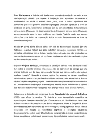 17
Para Ajuriaguerra, a dislexia está ligada a um bloqueio de aquisição, ou seja, a uma
desorganização práxica que impede a integração das aquisições necessárias à
compreensão da leitura. O mesmo autor (1952), dizia: "a nossa experiência nos
demonstra que não é possível encontrar explicações unicausais aplicáveis a todos os
disléxicos em geral. Encontramos disléxicos com ou sem dificuldades de lateralização,
com ou sem dificuldades no desenvolvimento da linguagem, com ou sem dificuldades
espaço-temporais, com ou sem problemas emocionais. Todavia, cada uma dessas
disfunções pode influir na organização léxica, e muito frequentemente se trata de
dificuldades conjuntas".
Ronald D. Davis define dislexia como: “um tipo de desorientação causada por uma
habilidade cognitiva natural que pode substituir percepções sensoriais normais por
conceitos; dificuldades com a leitura, escrita, fala e direcção que são originadas por
desorientações desencadeadas por confusões relativas aos símbolos. A dislexia origina-
se de um talento perceptivo”.
Segundo Virgínia Berninger, neurologista e citada por Bárbara Pinto da Rocha no seu
livro sobre a presente temática, “As pessoas não se apercebem do esforço que uma
criança disléxica tem de fazer para executar tarefas que para os outros não exigem
qualquer trabalho”. Segundo a mesma autora “os avanços no campo neurológico
demonstraram que as crianças disléxicas utilizam cerca de cinco vezes mais a área do
cérebro responsável pela linguagem. Um estudo realizado por uma equipa interdisciplinar
da Universidade de Washington e referido pela mesma autora, mostrou que o cérebro
dos disléxicos trabalha mais e despende mais energia do que o das crianças normais”.
Actualmente a definição mais consensual é a da Associação Internacional de Dislexia
(2003), que afirma o seguinte: "A dislexia é uma incapacidade específica de
aprendizagem, de origem neurobiológica. É caracterizada por dificuldades na correcção e
fluência na leitura de palavras e por baixa competência leitora e ortográfica. Essas
dificuldades resultam tipicamente do défice fonológico, da linguagem que muitas vezes é
inesperado em relação às habilidades cognitivas e condições educativas.
Secundariamente, podem surgir dificuldades de compreensão da leitura e experiência de
leitura reduzida que pode impedir o crescimento do vocabulário e conhecimento geral”.
 