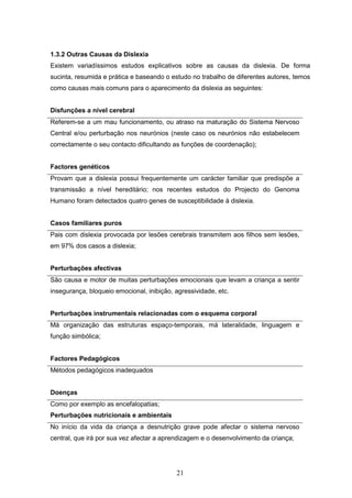 21
1.3.2 Outras Causas da Dislexia
Existem variadíssimos estudos explicativos sobre as causas da dislexia. De forma
sucinta, resumida e prática e baseando o estudo no trabalho de diferentes autores, temos
como causas mais comuns para o aparecimento da dislexia as seguintes:
Disfunções a nível cerebral
Referem-se a um mau funcionamento, ou atraso na maturação do Sistema Nervoso
Central e/ou perturbação nos neurónios (neste caso os neurónios não estabelecem
correctamente o seu contacto dificultando as funções de coordenação);
Factores genéticos
Provam que a dislexia possui frequentemente um carácter familiar que predispõe a
transmissão a nível hereditário; nos recentes estudos do Projecto do Genoma
Humano foram detectados quatro genes de susceptibilidade à dislexia.
Casos familiares puros
Pais com dislexia provocada por lesões cerebrais transmitem aos filhos sem lesões,
em 97% dos casos a dislexia;
Perturbações afectivas
São causa e motor de muitas perturbações emocionais que levam a criança a sentir
insegurança, bloqueio emocional, inibição, agressividade, etc.
Perturbações instrumentais relacionadas com o esquema corporal
Má organização das estruturas espaço-temporais, má lateralidade, linguagem e
função simbólica;
Factores Pedagógicos
Métodos pedagógicos inadequados
Doenças
Como por exemplo as encefalopatias;
Perturbações nutricionais e ambientais
No início da vida da criança a desnutrição grave pode afectar o sistema nervoso
central, que irá por sua vez afectar a aprendizagem e o desenvolvimento da criança;
 