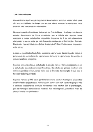 24
1.3.4 Co-morbilidades
Co-morbilidade significa duplo diagnóstico. Neste contexto faz todo o sentido referir quais
são as co-morbilidades da dislexia uma vez que são na sua maioria enumeradas pelos
docentes para caracterizarem estes alunos.
No mesmo portal sobre dislexia da internet, de Octávio Moura, é referido que diversos
estudos documentam, de forma consistente, que a dislexia está algumas vezes
associada a outras perturbações có-morbidas (presença de 2 ou mais diagnósticos
diferentes), e que de entre as mais frequentes destaca-se a Disortografia, Disgrafia,
Discalculia, Hiperactividade com Défice de Atenção (PHDA), Problemas de Linguagem,
entre outros.
A estas co-morbilidades Paula Teles acrescenta a perturbação da coordenação motora, a
perturbação do comportamento, a perturbação do humor e a perturbação de oposição e
desvalorização da autoestima.
Segundo a mesma autora, a perturbação da atenção merece referência especial, por ser
a perturbação associada com maior frequência. Os estudos de gémeos, mostram uma
influência genética comum, sendo maior para a dimensão de inatenção do que para a
hiperactividade/impulsividade.
Segundo Fonseca (1999) citado por Helena Serra no seu livro Avaliação e Diagnóstico
em Dificuldades Específicas de Aprendizagem, o aluno com DEA é distraído porque, “não
é capaz de seleccionar os estímulos importantes e isso interfere com a aprendizagem,
pois as mensagens sensoriais são recebidas mas não integradas, portanto os níveis de
atenção têm de ser optimizados.”
 