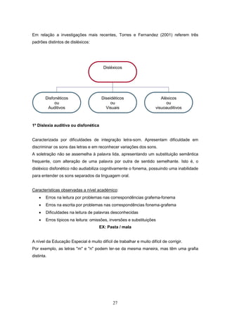 27
Em relação a investigações mais recentes, Torres e Fernandez (2001) referem três
padrões distintos de disléxicos:
1º Dislexia auditiva ou disfonética
Caracterizada por dificuldades de integração letra-som. Apresentam dificuldade em
discriminar os sons das letras e em reconhecer variações dos sons.
A soletração não se assemelha à palavra lida, apresentando um substituição semântica
frequente, com alteração de uma palavra por outra de sentido semelhante. Isto é, o
disléxico disfonético não audiabiliza cognitivamente o fonema, possuindo uma inabilidade
para entender os sons separados da linguagem oral.
Características observadas a nível académico:
 Erros na leitura por problemas nas correspondências grafema-fonema
 Erros na escrita por problemas nas correspondências fonema-grafema
 Dificuldades na leitura de palavras desconhecidas
 Erros típicos na leitura: omissões, inversões e substituições
EX: Pasta / mala
A nível da Educação Especial é muito difícil de trabalhar e muito difícil de corrigir.
Por exemplo, as letras "m" e "n" podem ler-se da mesma maneira, mas têm uma grafia
distinta.
Disléxicos
Disfonéticos
ou
Auditivos
Diseidéticos
ou
Visuais
Aléxicos
ou
visuoauditivos
 