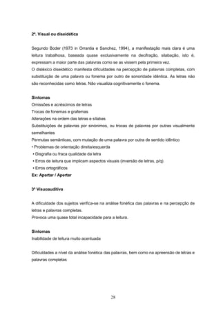 28
2º. Visual ou diseidética
Segundo Boder (1973 in Orrantia e Sanchez, 1994), a manifestação mais clara é uma
leitura trabalhosa, baseada quase exclusivamente na decifração, silabação, isto é,
expressam a maior parte das palavras como se as vissem pela primeira vez.
O disléxico diseidético manifesta dificuldades na percepção de palavras completas, com
substituição de uma palavra ou fonema por outro de sonoridade idêntica. As letras não
são reconhecidas como letras. Não visualiza cognitivamente o fonema.
Sintomas
Omissões e acréscimos de letras
Trocas de fonemas e grafemas
Alterações na ordem das letras e sílabas
Substituições de palavras por sinónimos, ou trocas de palavras por outras visualmente
semelhantes
Permutas semânticas, com mutação de uma palavra por outra de sentido idêntico
• Problemas de orientação direita/esquerda
• Disgrafia ou fraca qualidade da letra
• Erros de leitura que implicam aspectos visuais (inversão de letras, p/q)
• Erros ortográficos
Ex: Apartar / Apertar
3º Visuoauditiva
A dificuldade dos sujeitos verifica-se na análise fonéfica das palavras e na percepção de
letras e palavras completas.
Provoca uma quase total incapacidade para a leitura.
Sintomas
Inabilidade de leitura muito acentuada
Dificuldades a nível da análise fonética das palavras, bem como na apreensão de letras e
palavras completas
 