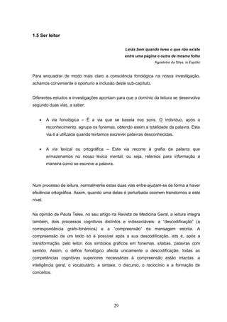29
1.5 Ser leitor
Lerás bem quando leres o que não existe
entre uma página e outra da mesma folha
Agostinho da Silva, in Espólio
Para enquadrar de modo mais claro a consciência fonológica na nossa investigação,
achamos conveniente e oportuno a inclusão deste sub-capítulo.
Diferentes estudos e investigações apontam para que o domínio da leitura se desenvolva
segundo duas vias, a saber:
 A via fonológica – É a via que se baseia nos sons. O indivíduo, após o
reconhecimento, agrupa os fonemas, obtendo assim a totalidade da palavra. Esta
via é a utilizada quando tentamos escrever palavras desconhecidas.
 A via lexical ou ortográfica – Esta via recorre à grafia da palavra que
armazenamos no nosso léxico mental, ou seja, retemos para informação a
maneira como se escreve a palavra.
Num processo de leitura, normalmente estas duas vias entre-ajudam-se de forma a haver
eficiência ortográfica. Assim, quando uma delas é perturbada ocorrem transtornos a este
nível.
Na opinião de Paula Teles, no seu artigo na Revista de Medicina Geral, a leitura integra
também, dois processos cognitivos distintos e indissociáveis: a “descodificação” (a
correspondência grafo-fonémica) e a “compreensão” da mensagem escrita. A
compreensão de um texto só é possível após a sua descodificação, isto é, após a
transformação, pelo leitor, dos símbolos gráficos em fonemas, sílabas, palavras com
sentido. Assim, o défice fonológico afecta unicamente a descodificação, todas as
competências cognitivas superiores necessárias à compreensão estão intactas: a
inteligência geral, o vocabulário, a sintaxe, o discurso, o raciocínio e a formação de
conceitos.
 