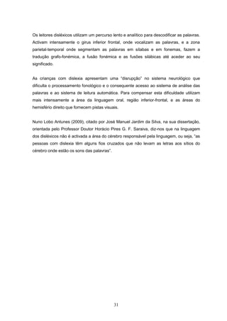 31
Os leitores disléxicos utilizam um percurso lento e analítico para descodificar as palavras.
Activam intensamente o girus inferior frontal, onde vocalizam as palavras, e a zona
parietal-temporal onde segmentam as palavras em sílabas e em fonemas, fazem a
tradução grafo-fonémica, a fusão fonémica e as fusões silábicas até aceder ao seu
significado.
As crianças com dislexia apresentam uma “disrupção” no sistema neurológico que
dificulta o processamento fonológico e o consequente acesso ao sistema de análise das
palavras e ao sistema de leitura automática. Para compensar esta dificuldade utilizam
mais intensamente a área da linguagem oral, região inferior-frontal, e as áreas do
hemisfério direito que fornecem pistas visuais.
Nuno Lobo Antunes (2009), citado por José Manuel Jardim da Silva, na sua dissertação,
orientada pelo Professor Doutor Horácio Pires G. F. Saraiva, diz-nos que na linguagem
dos disléxicos não é activada a área do cérebro responsável pela linguagem, ou seja, “as
pessoas com dislexia têm alguns fios cruzados que não levam as letras aos sítios do
cérebro onde estão os sons das palavras”.
 