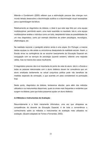 33
Alliende e Condemarin (2005) referem que a estimulação precoce das crianças num
mundo letrado desenvolve a discriminação auditiva e a discriminação visual necessárias
para a aprendizagem da leitura.
Relativamente ao diagnóstico da dislexia, o ideal é que este seja feito por uma equipa
multidisciplinar, permitindo assim, uma maior exactidão no resultado. Isto é, uma equipa
multidisciplinar analisa o indivíduo como um todo, despistando todas as possibilidades de
um mau diagnóstico, como por exemplo distúrbios de ordem psicológica, neurológica,
oftalmológica, etc.
Na realidade nacional, o parágrafo anterior ainda é uma utopia. Em Portugal, a maioria
destas equipas ou não existe ou encontra-se desajustada da realidade escolar. Assim, a
Escola vê-se na contingência de se socorrer basicamente da Educação Especial em
conjugação com os serviços de psicologia (quando existem), obtendo uma resposta
válida, mas na maioria dos casos insuficiente.
O diagnóstico precoce não é só importante do ponto de vista do aluno. Isto é, a Escola e
todas as pessoas relacionadas com o aluno disléxico devem ter consciência que um
aluno sinalizado tardiamente na actual conjuntura política pode não beneficiar de
medidas especiais de correcção, o que acarreta um peso considerável na pontuação
final.
Neste ponto, diagnóstico da dislexia, tentaremos abordar, para além dos métodos
utilizados e os instrumentos disponíveis, quais os sinais mais frequentes e evidentes que
surgem na dislexia, para que todos possamos ajudar um aluno disléxico.
2.2 Métodos e Instrumentos de Avaliação
Resumidamente e a titulo meramente informativo, uma vez que ultrapassa as
competências do docente da Educação Especial, é de toda a conveniência o
conhecimento sobre os métodos e instrumentos de avaliação mais utilizados na
avaliação. (Quadro adaptado de Torres e Fernandez, 2002).
 