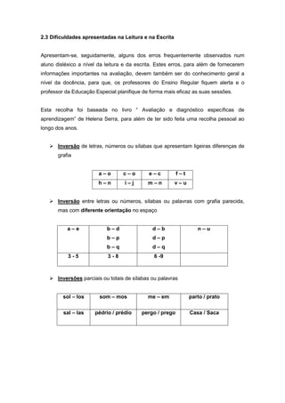 2.3 Dificuldades apresentadas na Leitura e na Escrita
Apresentam-se, seguidamente, alguns dos erros frequentemente observados num
aluno disléxico a nível da leitura e da escrita. Estes erros, para além de fornecerem
informações importantes na avaliação, devem também ser do conhecimento geral a
nível da docência, para que, os professores do Ensino Regular fiquem alerta e o
professor da Educação Especial planifique de forma mais eficaz as suas sessões.
Esta recolha foi baseada no livro “ Avaliação e diagnóstico específicas de
aprendizagem” de Helena Serra, para além de ter sido feita uma recolha pessoal ao
longo dos anos.
 Inversão de letras, números ou sílabas que apresentam ligeiras diferenças de
grafia
a – o c – o e – c f – t
h – n i – j m – n v – u
 Inversão entre letras ou números, sílabas ou palavras com grafia parecida,
mas com diferente orientação no espaço
a – e b – d
b – p
b – q
d – b
d – p
d – q
n – u
3 - 5 3 - 8 6 -9
 Inversões parciais ou totais de sílabas ou palavras
sol – los som – mos me – em parto / prato
sal – las pédrio / prédio pergo / prego Casa / Saca
 