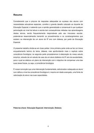 4
Resumo
Considerando que a procura de respostas adequadas ao sucesso dos alunos com
necessidades educativas especiais, constitui o grande desafio colocado ao docente de
Educação Especial, e sabendo que a opinião generalizada e consensual é que qualquer
perturbação ao nível da leitura e escrita tem consequências nefastas nas aprendizagens
destes alunos, sendo frequentemente responsáveis pelo seu insucesso escolar,
pretende-se essencialmente transmitir os procedimentos e os constrangimentos que
existem na intervenção de um aluno do 9º ano com dislexia, por parte da Educação
Especial.
O presente trabalho divide-se em duas partes: Uma primeira parte onde se faz um breve
enquadramento teórico do tema, dislexia, mas aprofundando mais o capítulo sobre
consciência fonológica; na segunda parte procederemos à elaboração do nosso estudo
empírico, através de um estudo de caso de um aluno disléxico do 9º ano de escolaridade,
para o qual se elabora um plano de intervenção com o objectivo de compensar uma das
suas áreas fracas, ou seja, a consciência fonológica.
É nossa convicção que uma intervenção fundamentada, estruturada e adequada ao aluno
com défice a nível da consciência fonológica é, mesmo em idade avançada, uma fonte de
valorização do aluno nas suas capacidades.
Palavras-chave: Educação Especial; Intervenção; Dislexia.
 