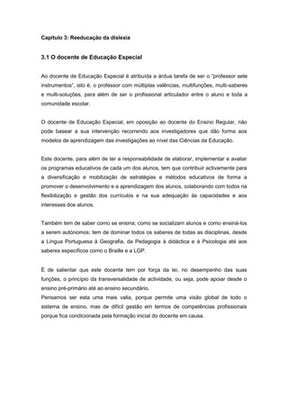 Capítulo 3: Reeducação da dislexia
3.1 O docente de Educação Especial
Ao docente de Educação Especial é atribuída a árdua tarefa de ser o “professor sete
instrumentos”, isto é, o professor com múltiplas valências, multifunções, multi-saberes
e multi-soluções, para além de ser o profissional articulador entre o aluno e toda a
comunidade escolar.
O docente de Educação Especial, em oposição ao docente do Ensino Regular, não
pode basear a sua intervenção recorrendo aos investigadores que dão forma aos
modelos de aprendizagem das investigações ao nível das Ciências da Educação.
Este docente, para além de ter a responsabilidade de elaborar, implementar e avaliar
os programas educativos de cada um dos alunos, tem que contribuir activamente para
a diversificação e mobilização de estratégias e métodos educativos de forma a
promover o desenvolvimento e a aprendizagem dos alunos, colaborando com todos na
flexibilização e gestão dos currículos e na sua adequação às capacidades e aos
interesses dos alunos.
Também tem de saber como se ensina; como se socializam alunos e como ensiná-los
a serem autónomos; tem de dominar todos os saberes de todas as disciplinas, desde
a Língua Portuguesa à Geografia, da Pedagogia à didáctica e à Psicologia até aos
saberes específicos como o Braille e a LGP.
É de salientar que este docente tem por força da lei, no desempenho das suas
funções, o princípio da transversalidade de actividade, ou seja, pode apoiar desde o
ensino pré-primário até ao ensino secundário.
Pensamos ser esta uma mais valia, porque permite uma visão global de todo o
sistema de ensino, mas de difícil gestão em termos de competências profissionais
porque fica condicionada pela formação inicial do docente em causa.
 