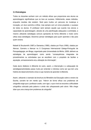 42
3.3 Estratégias
Todos os docentes sonham com um método eficaz que proporcione aos alunos as
aprendizagens significativas que os leve ao sucesso. Infelizmente, esses métodos,
enquanto receitas não existem. Será para muitos um percurso de mudança e
inovação, um duro caminho a trilhar, mas sempre com um único propósito, o sucesso
de todos os alunos. O professor será sempre aquele que suscita nos alunos a
capacidade da aprendizagem, através de uma planificação adequada e controlada, e
mesmo utilizando estratégias comuns apresenta de forma diferente o modo como
utiliza essa estratégias. Devemos pensar estratégias para quem aprende e não para
quem ensina.
Nisbett & Shucksmith (1987) e Danserau (1985), citados por Pozo (1995), citados por
Alencar, Carneiro e Alencar no X Congresso Internacional Galego-Português de
Psicopedagogia, em Braga, organizado pela Universidade do Minho, 2009, definem as
estratégias de aprendizagem como sendo “consequências integradas de
procedimentos ou actividades que se escolhem com o propósito de facilitar a
aquisição, armazenamento e/ou utilização da informação”.
Cada aluno disléxico é diferente do outro, assim, a intervenção e a adequação de
estratégias/actividades passa muito por entender o individuo como ser que tem uma
história de desenvolvimento única e cuja maneira de aprender é diferente.
Assim, utilizando o exemplo da brochura do Ministério da Educação sobre o ensino da
Escrita, convém ter em mente que: “Intervir de forma eficaz nos problemas de
ortografia exige que o professor avalie, com rigor, a que nível se encontra a dificuldade
ortográfica colocada pela palavra e ainda não ultrapassada pelo aluno. Não chega
dizer que uma criança tem problemas de ortografia”.
 
