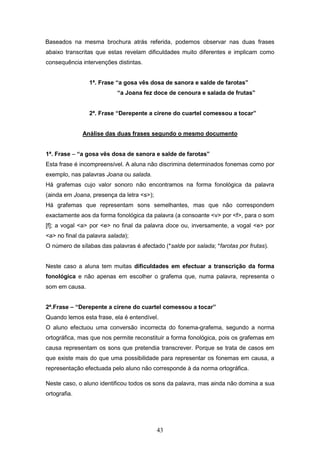43
Baseados na mesma brochura atrás referida, podemos observar nas duas frases
abaixo transcritas que estas revelam dificuldades muito diferentes e implicam como
consequência intervenções distintas.
1ª. Frase “a gosa vês dosa de sanora e salde de farotas”
“a Joana fez doce de cenoura e salada de frutas”
2ª. Frase “Derepente a cirene do cuartel comessou a tocar”
Análise das duas frases segundo o mesmo documento
1ª. Frase – “a gosa vês dosa de sanora e salde de farotas”
Esta frase é incompreensível. A aluna não discrimina determinados fonemas como por
exemplo, nas palavras Joana ou salada.
Há grafemas cujo valor sonoro não encontramos na forma fonológica da palavra
(ainda em Joana, presença da letra <s>);
Há grafemas que representam sons semelhantes, mas que não correspondem
exactamente aos da forma fonológica da palavra (a consoante <v> por <f>, para o som
[f]; a vogal <a> por <e> no final da palavra doce ou, inversamente, a vogal <e> por
<a> no final da palavra salada);
O número de sílabas das palavras é afectado (*salde por salada; *farotas por frutas).
Neste caso a aluna tem muitas dificuldades em efectuar a transcrição da forma
fonológica e não apenas em escolher o grafema que, numa palavra, representa o
som em causa.
2ª.Frase – “Derepente a cirene do cuartel comessou a tocar”
Quando lemos esta frase, ela é entendível.
O aluno efectuou uma conversão incorrecta do fonema-grafema, segundo a norma
ortográfica, mas que nos permite reconstituir a forma fonológica, pois os grafemas em
causa representam os sons que pretendia transcrever. Porque se trata de casos em
que existe mais do que uma possibilidade para representar os fonemas em causa, a
representação efectuada pelo aluno não corresponde à da norma ortográfica.
Neste caso, o aluno identificou todos os sons da palavra, mas ainda não domina a sua
ortografia.
 