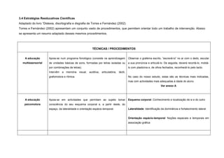 3.4 Estratégias Reeducativas Científicas
Adaptado do livro “Dislexia, disortografia e disgrafia de Torres e Fernández (2002)
Torres e Fernández (2002) apresentam um conjunto vasto de procedimentos, que permitem orientar todo um trabalho de intervenção. Abaixo
se apresenta um resumo adaptado desses mesmos procedimentos.
TÉCNICAS / PROCEDIMENTOS
A educação
multissensorial
Apoia-se num programa fonológico (consiste na aprendizagem
de unidades básicas de sons, formadas por letras isoladas ou
por combinações de letras).
Intervêm a memória visual, auditiva, articulatória, táctil,
grafomotora e rítmica.
Observar o grafema escrito, “escrevê-lo” no ar com o dedo, escutar
a sua pronúncia e articulá-lo. De seguida, deverá recortá-lo, moldá-
lo com plasticina e, de olhos fechados, reconhecê-lo pelo tacto.
No caso do nosso estudo, estas são as técnicas mais indicadas,
mas com actividades mais adequadas à idade do aluno.
Ver anexo A
A educação
psicomotora
Apoia-se em actividades que permitam ao sujeito tomar
consciência do seu esquema corporal e, a partir deste, do
espaço, da lateralidade e orientação espácio-temporal.
Esquema corporal: Conhecimento e localização de si e do outro
Lateralidade: Identificação da dominância e fortalecimento lateral
Orientação espácio-temporal: Noções espaciais e temporais em
associação gráfica
 