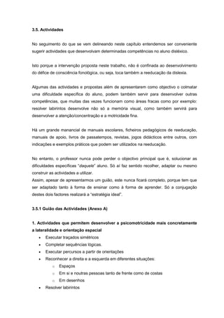 3.5. Actividades
No seguimento do que se vem delineando neste capítulo entendemos ser conveniente
sugerir actividades que desenvolvam determinadas competências no aluno disléxico.
Isto porque a intervenção proposta neste trabalho, não é confinada ao desenvolvimento
do défice de consciência fonológica, ou seja, toca também a reeducação da dislexia.
Algumas das actividades e propostas além de apresentarem como objectivo o colmatar
uma dificuldade específica do aluno, podem também servir para desenvolver outras
competências, que muitas das vezes funcionam como áreas fracas como por exemplo:
resolver labirintos desenvolve não só a memória visual, como também servirá para
desenvolver a atenção/concentração e a motricidade fina.
Há um grande manancial de manuais escolares, ficheiros pedagógicos de reeducação,
manuais de apoio, livros de passatempos, revistas, jogos didácticos entre outros, com
indicações e exemplos práticos que podem ser utilizados na reeducação.
No entanto, o professor nunca pode perder o objectivo principal que é, solucionar as
dificuldades específicas “daquele” aluno. Só aí faz sentido recolher, adaptar ou mesmo
construir as actividades a utilizar.
Assim, apesar de apresentarmos um guião, este nunca ficará completo, porque tem que
ser adaptado tanto à forma de ensinar como à forma de aprender. Só a conjugação
destes dois factores realizará a “estratégia ideal”.
3.5.1 Guião das Actividades (Anexo A)
1. Actividades que permitem desenvolver a psicomotricidade mais concretamente
a lateralidade e orientação espacial
 Executar traçados simétricos
 Completar sequências lógicas.
 Executar percursos a partir de orientações
 Reconhecer a direita e a esquerda em diferentes situações:
o Espaços
o Em si e noutras pessoas tanto de frente como de costas
o Em desenhos
 Resolver labirintos
 
