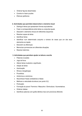 48
 Ordenar figuras desenhadas
 Construir e fazer puzzles
 Efectuar grafismos
2. Actividades que permitem desenvolver a memória visual
 Distinguir letras que apresentam formas equivalentes
 Fazer a correspondência entre letras ou conjuntos iguais
 Descobrir o elemento intruso em diferentes esquemas
 Resolver sopas de letras
 Identificar letras
 Identificar num determinado conjunto o número de vezes que um dos seus
elementos se repete
 Descobrir as diferenças
 Memorizar pormenores em diferentes situações
 Resolver labirintos
3. Actividades que permitem ajudar na leitura e escrita
 Palavras cruzadas
 Jogo da forca
 Alterar letras mudando o significado.
 Adição de letras
 Acentuação
 Rimas e lengalengas
 Provérbios
 Antónimos e sinónimos
 Reconhecer frases verdadeiras e falsas
 Melhorar a velocidade da leitura (ver ponto 5.2)
 Pontuação
 Formação do plural / Feminino / Masculino / Diminutivos / Aumentativos
 Ordenar sílabas
 Identificar palavras com grafia idêntica mas com pronúncia diferente
 