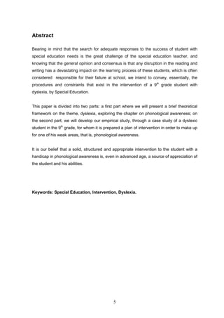 5
Abstract
Bearing in mind that the search for adequate responses to the success of student with
special education needs is the great challenge of the special education teacher, and
knowing that the general opinion and consensus is that any disruption in the reading and
writing has a devastating impact on the learning process of these students, which is often
considered responsible for their failure at school, we intend to convey, essentially, the
procedures and constraints that exist in the intervention of a 9th
grade student with
dyslexia, by Special Education.
This paper is divided into two parts: a first part where we will present a brief theoretical
framework on the theme, dyslexia, exploring the chapter on phonological awareness; on
the second part, we will develop our empirical study, through a case study of a dyslexic
student in the 9th
grade, for whom it is prepared a plan of intervention in order to make up
for one of his weak areas, that is, phonological awareness.
It is our belief that a solid, structured and appropriate intervention to the student with a
handicap in phonological awareness is, even in advanced age, a source of appreciation of
the student and his abilities.
Keywords: Special Education, Intervention, Dyslexia.
 