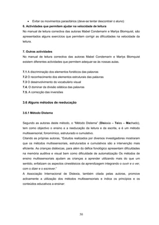 50
 Evitar os movimentos parasítários (deve-se tentar descontrair o aluno)
6. Actividades que permitem ajudar na velocidade de leitura
No manual de leitura correctiva das autoras Mabel Condemarin e Marlys Blomquist, são
apresentados alguns exercícios que permitem corrigir as dificuldades na velocidade da
leitura.
7. Outras actividades
No manual de leitura correctiva das autoras Mabel Condemarin e Marlys Blomquist
existem diferentes actividades que permitem adequar-se às nossas aulas.
7.1 A discriminação dos elementos fonéticos das palavras
7.2 O reconhecimento dos elementos estruturais das palavras
7.3 O desenvolvimento do vocabulário visual
7.4. O dominar da divisão silábica das palavras
7.5. A correcção das inversões
3.6 Alguns métodos de reeducação
3.6.1 Método Distema
Segundo as autoras deste método, o “Método Distema” (Dislexia – Teles – Machado),
tem como objectivo o ensino e a reeducação da leitura e da escrita, e é um método
multissensorial, fonomímico, estruturado e cumulativo.
Citando as próprias autoras, “Estudos realizados por diversos investigadores mostraram
que os métodos multissensoriais, estruturados e cumulativos são a intervenção mais
eficiente. As crianças disléxicas, para além do défice fonológico apresentam dificuldades
na memória auditiva e visual bem como dificuldade de automatização Os métodos de
ensino multissensoriais ajudam as crianças a aprender utilizando mais do que um
sentido, enfatizam os aspectos cinestésicos da aprendizagem integrando o ouvir e o ver,
com o dizer e o escrever.”
A Associação Internacional de Dislexia, também citada pelas autoras, promove
activamente a utilização dos métodos multissensoriais e indica os princípios e os
conteúdos educativos a ensinar:
 